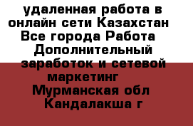 удаленная работа в онлайн сети Казахстан - Все города Работа » Дополнительный заработок и сетевой маркетинг   . Мурманская обл.,Кандалакша г.